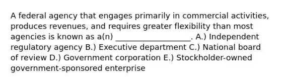 A federal agency that engages primarily in commercial activities, produces revenues, and requires greater flexibility than most agencies is known as a(n) ___________________. A.) Independent regulatory agency B.) Executive department C.) National board of review D.) Government corporation E.) Stockholder-owned government-sponsored enterprise