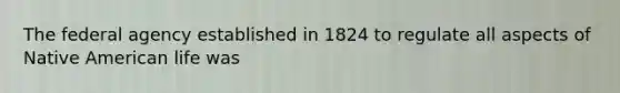 The federal agency established in 1824 to regulate all aspects of Native American life was