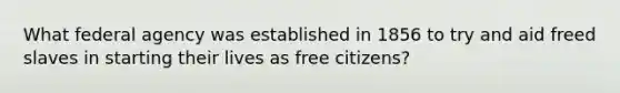 What federal agency was established in 1856 to try and aid freed slaves in starting their lives as free citizens?