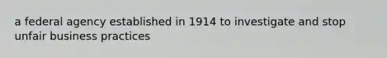 a federal agency established in 1914 to investigate and stop unfair business practices