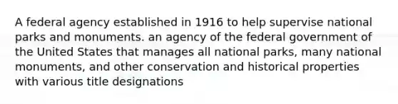 A federal agency established in 1916 to help supervise national parks and monuments. an agency of the federal government of the United States that manages all national parks, many national monuments, and other conservation and historical properties with various title designations