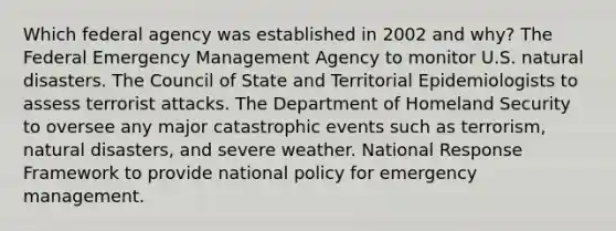 Which federal agency was established in 2002 and why? The Federal Emergency Management Agency to monitor U.S. natural disasters. The Council of State and Territorial Epidemiologists to assess terrorist attacks. The Department of Homeland Security to oversee any major catastrophic events such as terrorism, natural disasters, and severe weather. National Response Framework to provide national policy for emergency management.