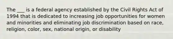 The ___ is a federal agency established by the Civil Rights Act of 1994 that is dedicated to increasing job opportunities for women and minorities and eliminating job discrimination based on race, religion, color, sex, national origin, or disability