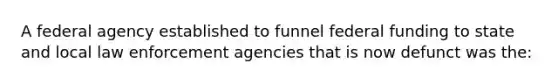 A federal agency established to funnel federal funding to state and local law enforcement agencies that is now defunct was the: