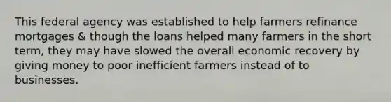 This federal agency was established to help farmers refinance mortgages & though the loans helped many farmers in the short term, they may have slowed the overall economic recovery by giving money to poor inefficient farmers instead of to businesses.