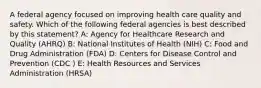 A federal agency focused on improving health care quality and safety. Which of the following federal agencies is best described by this statement? A: Agency for Healthcare Research and Quality (AHRQ) B: National Institutes of Health (NIH) C: Food and Drug Administration (FDA) D: Centers for Disease Control and Prevention (CDC ) E: Health Resources and Services Administration (HRSA)