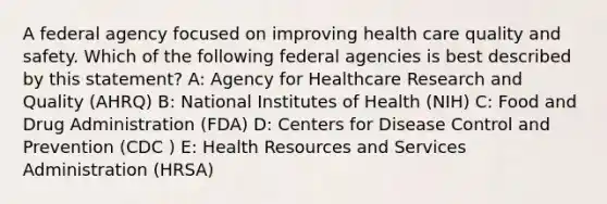 A federal agency focused on improving health care quality and safety. Which of the following federal agencies is best described by this statement? A: Agency for Healthcare Research and Quality (AHRQ) B: National Institutes of Health (NIH) C: Food and Drug Administration (FDA) D: Centers for Disease Control and Prevention (CDC ) E: Health Resources and Services Administration (HRSA)