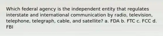 Which federal agency is the independent entity that regulates interstate and international communication by radio, television, telephone, telegraph, cable, and satellite? a. FDA b. FTC c. FCC d. FBI