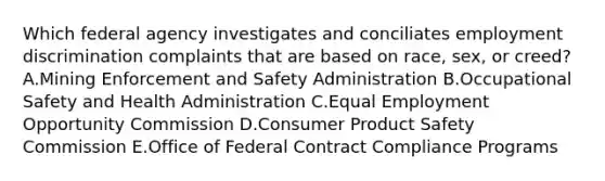 Which federal agency investigates and conciliates employment discrimination complaints that are based on​ race, sex, or​ creed? A.Mining Enforcement and Safety Administration B.Occupational Safety and Health Administration C.Equal Employment Opportunity Commission D.Consumer Product Safety Commission E.Office of Federal Contract Compliance Programs