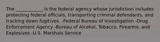 The ____________ is the federal agency whose jurisdiction includes protecting federal officials, transporting criminal defendants, and tracking down fugitives. -Federal Bureau of Investigation -Drug Enforcement Agency -Bureau of Alcohol, Tobacco, Firearms, and Explosives -U.S. Marshals Service