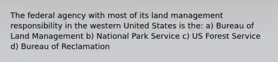 The federal agency with most of its land management responsibility in the western United States is the: a) Bureau of Land Management b) National Park Service c) US Forest Service d) Bureau of Reclamation