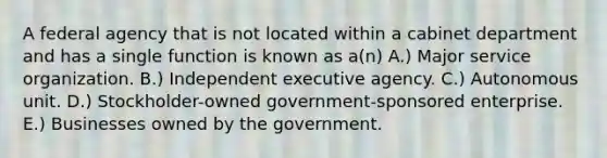 A federal agency that is not located within a cabinet department and has a single function is known as a(n) A.) Major service organization. B.) Independent executive agency. C.) Autonomous unit. D.) Stockholder-owned government-sponsored enterprise. E.) Businesses owned by the government.