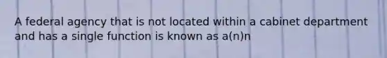 A federal agency that is not located within a cabinet department and has a single function is known as a(n)n