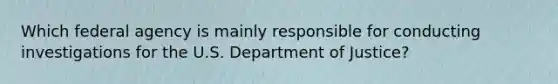 Which federal agency is mainly responsible for conducting investigations for the U.S. Department of Justice?