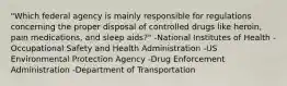 "Which federal agency is mainly responsible for regulations concerning the proper disposal of controlled drugs like heroin, pain medications, and sleep aids?" -National Institutes of Health -Occupational Safety and Health Administration -US Environmental Protection Agency -Drug Enforcement Administration -Department of Transportation