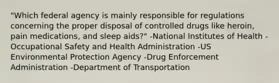 "Which federal agency is mainly responsible for regulations concerning the proper disposal of controlled drugs like heroin, pain medications, and sleep aids?" -National Institutes of Health -Occupational Safety and Health Administration -US Environmental Protection Agency -Drug Enforcement Administration -Department of Transportation