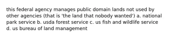 this federal agency manages public domain lands not used by other agencies (that is 'the land that nobody wanted') a. national park service b. usda forest service c. us fish and wildlife service d. us bureau of land management