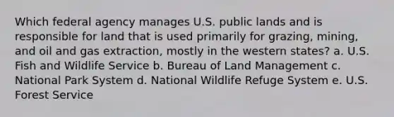 Which federal agency manages U.S. public lands and is responsible for land that is used primarily for grazing, mining, and oil and gas extraction, mostly in the western states? a. U.S. Fish and Wildlife Service b. Bureau of Land Management c. National Park System d. National Wildlife Refuge System e. U.S. Forest Service