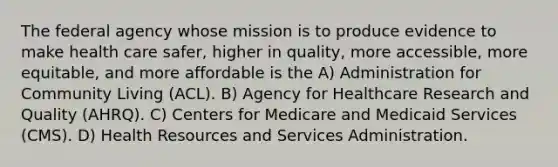 The federal agency whose mission is to produce evidence to make health care safer, higher in quality, more accessible, more equitable, and more affordable is the A) Administration for Community Living (ACL). B) Agency for Healthcare Research and Quality (AHRQ). C) Centers for Medicare and Medicaid Services (CMS). D) Health Resources and Services Administration.