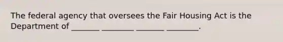 The federal agency that oversees the Fair Housing Act is the Department of _______ ________ _______ ________.
