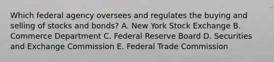 Which federal agency oversees and regulates the buying and selling of stocks and​ bonds? A. New York Stock Exchange B. Commerce Department C. Federal Reserve Board D. Securities and Exchange Commission E. Federal Trade Commission