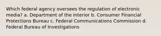 Which federal agency oversees the regulation of electronic media? a. Department of the Interior b. Consumer Financial Protections Bureau c. Federal Communications Commission d. Federal Bureau of Investigations