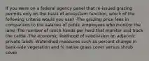 If you were on a federal agency panel that re-issued grazing permits only on the basis of ecosystem function, which of the following criteria would you use? -The grazing price fees in comparison to the salaries of public employees who monitor the land -The number of ranch hands per herd that monitor and track the cattle -The economic likelihood of subdivision on adjacent private lands -Watershed measures such as percent change in bank-side vegetation and % native grass cover versus shrub cover