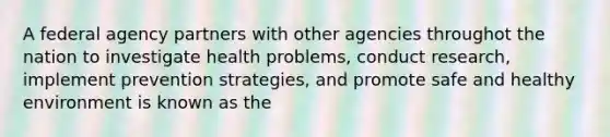 A federal agency partners with other agencies throughot the nation to investigate health problems, conduct research, implement prevention strategies, and promote safe and healthy environment is known as the