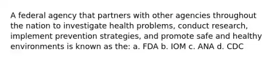 A federal agency that partners with other agencies throughout the nation to investigate health problems, conduct research, implement prevention strategies, and promote safe and healthy environments is known as the: a. FDA b. IOM c. ANA d. CDC