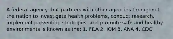 A federal agency that partners with other agencies throughout the nation to investigate health problems, conduct research, implement prevention strategies, and promote safe and healthy environments is known as the: 1. FDA 2. IOM 3. ANA 4. CDC