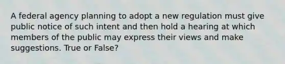 A federal agency planning to adopt a new regulation must give public notice of such intent and then hold a hearing at which members of the public may express their views and make suggestions. True or False?