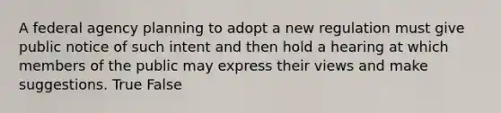 A federal agency planning to adopt a new regulation must give public notice of such intent and then hold a hearing at which members of the public may express their views and make suggestions. True False