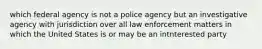 which federal agency is not a police agency but an investigative agency with jurisdiction over all law enforcement matters in which the United States is or may be an intnterested party