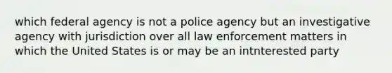 which federal agency is not a police agency but an investigative agency with jurisdiction over all law enforcement matters in which the United States is or may be an intnterested party