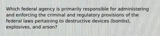 Which federal agency is primarily responsible for administering and enforcing the criminal and regulatory provisions of the federal laws pertaining to destructive devices (bombs), explosives, and arson?