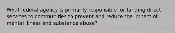 What federal agency is primarily responsible for funding direct services to communities to prevent and reduce the impact of mental illness and substance abuse?