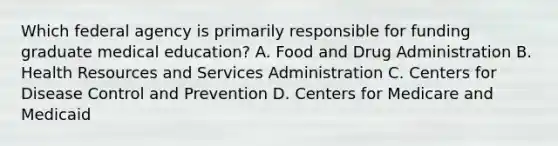 Which federal agency is primarily responsible for funding graduate medical education? A. Food and Drug Administration B. Health Resources and Services Administration C. Centers for Disease Control and Prevention D. Centers for Medicare and Medicaid