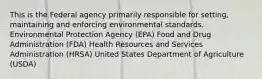 This is the Federal agency primarily responsible for setting, maintaining and enforcing environmental standards. Environmental Protection Agency (EPA) Food and Drug Administration (FDA) Health Resources and Services Administration (HRSA) United States Department of Agriculture (USDA)