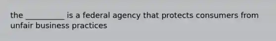 the __________ is a federal agency that protects consumers from unfair business practices