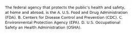 The federal agency that protects the public's health and safety, at home and abroad, is the A. U.S. Food and Drug Administration (FDA). B. Centers for Disease Control and Prevention (CDC). C. Environmental Protection Agency (EPA). D. U.S. Occupational Safety an Health Administration (OSHA).