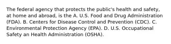 The federal agency that protects the public's health and safety, at home and abroad, is the A. U.S. Food and Drug Administration (FDA). B. Centers for Disease Control and Prevention (CDC). C. Environmental Protection Agency (EPA). D. U.S. Occupational Safety an Health Administration (OSHA).