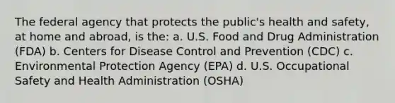 The federal agency that protects the public's health and safety, at home and abroad, is the: a. U.S. Food and Drug Administration (FDA) b. Centers for Disease Control and Prevention (CDC) c. Environmental Protection Agency (EPA) d. U.S. Occupational Safety and Health Administration (OSHA)