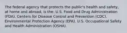 The federal agency that protects the public's health and safety, at home and abroad, is the: U.S. Food and Drug Administration (FDA). Centers for Disease Control and Prevention (CDC). Environmental Protection Agency (EPA). U.S. Occupational Safety and Health Administration (OSHA).