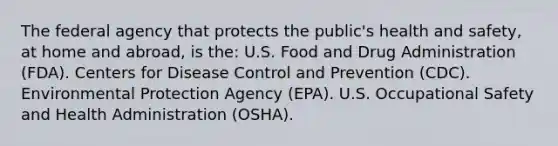 The federal agency that protects the public's health and safety, at home and abroad, is the: U.S. Food and Drug Administration (FDA). Centers for Disease Control and Prevention (CDC). Environmental Protection Agency (EPA). U.S. Occupational Safety and Health Administration (OSHA).