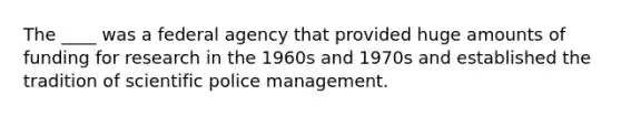 The ____ was a federal agency that provided huge amounts of funding for research in the 1960s and 1970s and established the tradition of scientific police management.