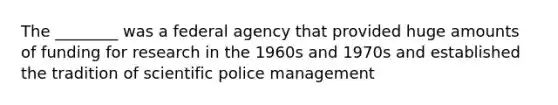 The ________ was a federal agency that provided huge amounts of funding for research in the 1960s and 1970s and established the tradition of scientific police management