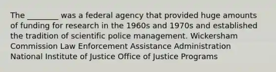 The ________ was a federal agency that provided huge amounts of funding for research in the 1960s and 1970s and established the tradition of scientific police management. Wickersham Commission Law Enforcement Assistance Administration National Institute of Justice Office of Justice Programs