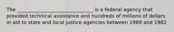 The _______________________________ is a federal agency that provided technical assistance and hundreds of millions of dollars in aid to state and local justice agencies between 1969 and 1982