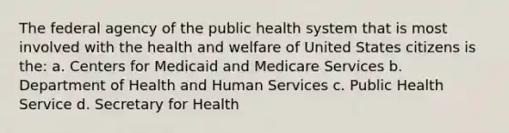 The federal agency of the public health system that is most involved with the health and welfare of United States citizens is the: a. Centers for Medicaid and Medicare Services b. Department of Health and Human Services c. Public Health Service d. Secretary for Health