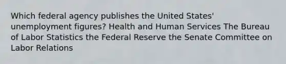 Which federal agency publishes the United States' unemployment figures? Health and Human Services The Bureau of Labor Statistics the Federal Reserve the Senate Committee on Labor Relations